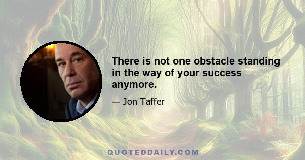 There is not one obstacle standing in the way of your success anymore.