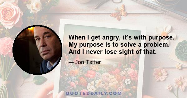 When I get angry, it's with purpose. My purpose is to solve a problem. And I never lose sight of that.