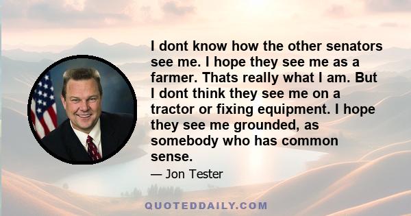 I dont know how the other senators see me. I hope they see me as a farmer. Thats really what I am. But I dont think they see me on a tractor or fixing equipment. I hope they see me grounded, as somebody who has common