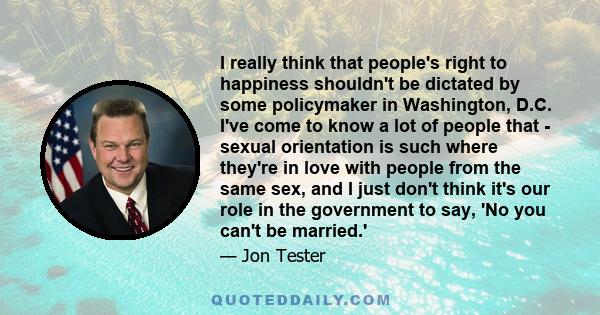 I really think that people's right to happiness shouldn't be dictated by some policymaker in Washington, D.C. I've come to know a lot of people that - sexual orientation is such where they're in love with people from