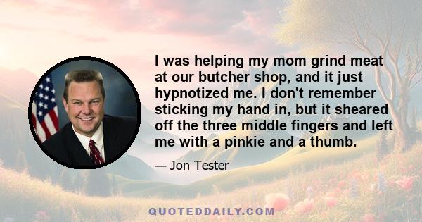 I was helping my mom grind meat at our butcher shop, and it just hypnotized me. I don't remember sticking my hand in, but it sheared off the three middle fingers and left me with a pinkie and a thumb.