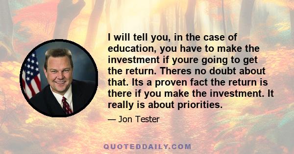 I will tell you, in the case of education, you have to make the investment if youre going to get the return. Theres no doubt about that. Its a proven fact the return is there if you make the investment. It really is