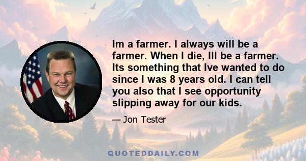 Im a farmer. I always will be a farmer. When I die, Ill be a farmer. Its something that Ive wanted to do since I was 8 years old. I can tell you also that I see opportunity slipping away for our kids.