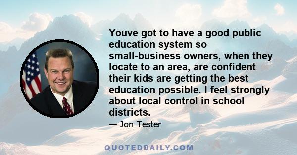 Youve got to have a good public education system so small-business owners, when they locate to an area, are confident their kids are getting the best education possible. I feel strongly about local control in school