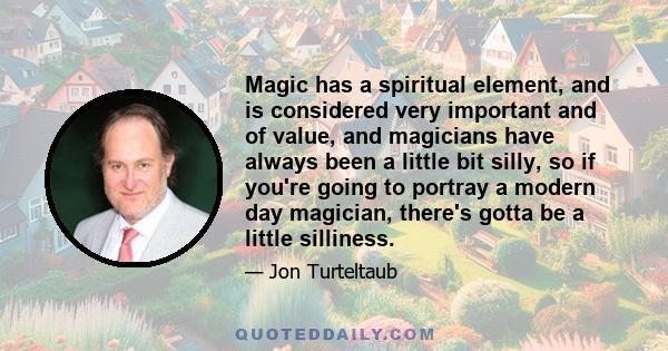 Magic has a spiritual element, and is considered very important and of value, and magicians have always been a little bit silly, so if you're going to portray a modern day magician, there's gotta be a little silliness.