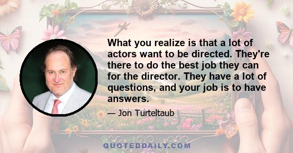 What you realize is that a lot of actors want to be directed. They're there to do the best job they can for the director. They have a lot of questions, and your job is to have answers.