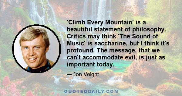 'Climb Every Mountain' is a beautiful statement of philosophy. Critics may think 'The Sound of Music' is saccharine, but I think it's profound. The message, that we can't accommodate evil, is just as important today.