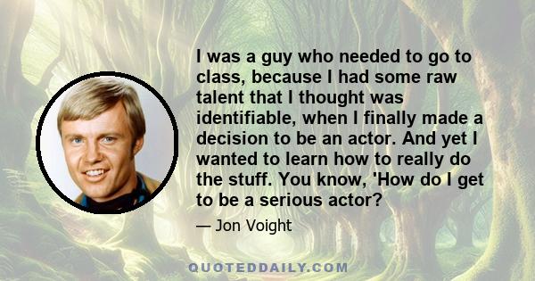 I was a guy who needed to go to class, because I had some raw talent that I thought was identifiable, when I finally made a decision to be an actor. And yet I wanted to learn how to really do the stuff. You know, 'How