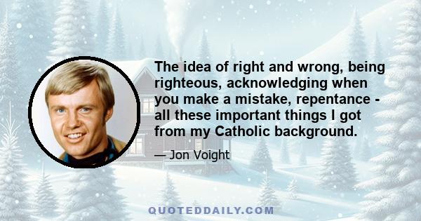 The idea of right and wrong, being righteous, acknowledging when you make a mistake, repentance - all these important things I got from my Catholic background.