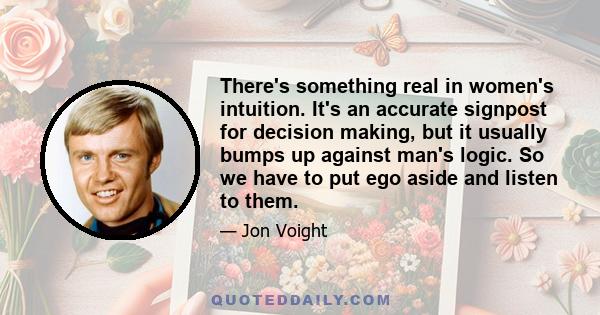 There's something real in women's intuition. It's an accurate signpost for decision making, but it usually bumps up against man's logic. So we have to put ego aside and listen to them.