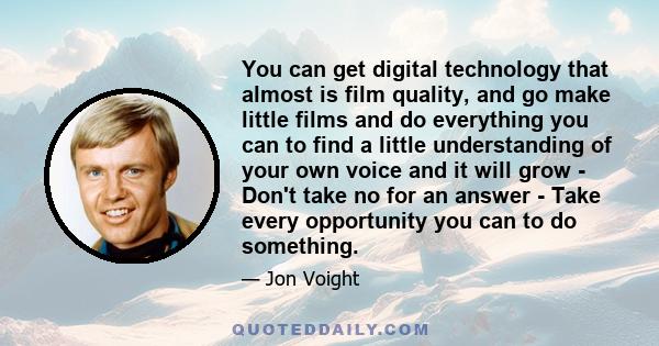 You can get digital technology that almost is film quality, and go make little films and do everything you can to find a little understanding of your own voice and it will grow - Don't take no for an answer - Take every 