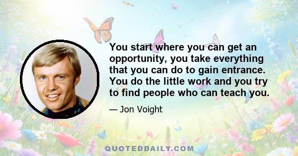 You start where you can get an opportunity, you take everything that you can do to gain entrance. You do the little work and you try to find people who can teach you.