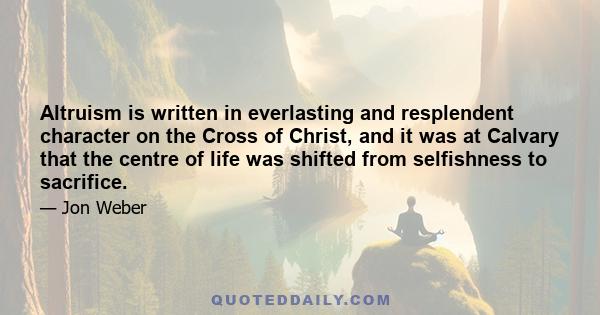 Altruism is written in everlasting and resplendent character on the Cross of Christ, and it was at Calvary that the centre of life was shifted from selfishness to sacrifice.