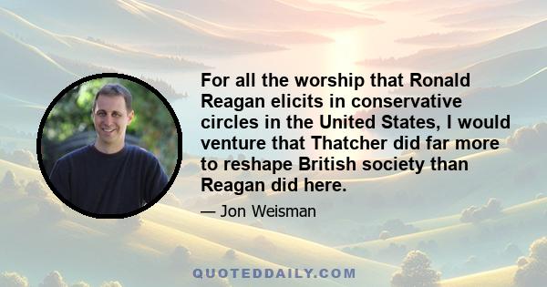 For all the worship that Ronald Reagan elicits in conservative circles in the United States, I would venture that Thatcher did far more to reshape British society than Reagan did here.