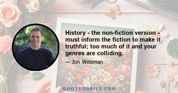 History - the non-fiction version - must inform the fiction to make it truthful; too much of it and your genres are colliding.