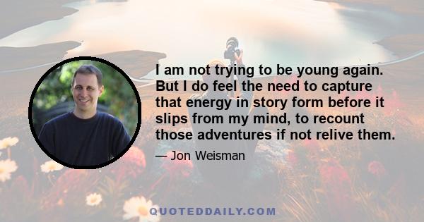 I am not trying to be young again. But I do feel the need to capture that energy in story form before it slips from my mind, to recount those adventures if not relive them.