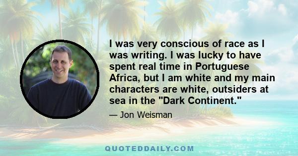 I was very conscious of race as I was writing. I was lucky to have spent real time in Portuguese Africa, but I am white and my main characters are white, outsiders at sea in the Dark Continent.