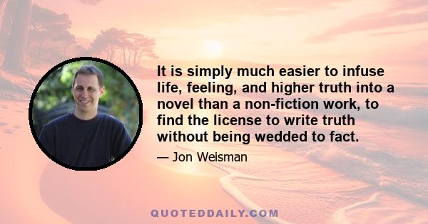 It is simply much easier to infuse life, feeling, and higher truth into a novel than a non-fiction work, to find the license to write truth without being wedded to fact.