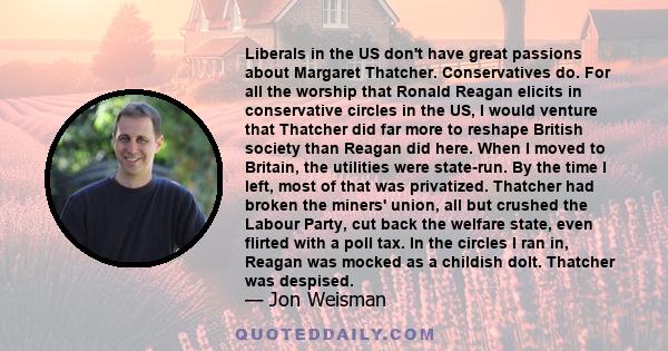 Liberals in the US don't have great passions about Margaret Thatcher. Conservatives do. For all the worship that Ronald Reagan elicits in conservative circles in the US, I would venture that Thatcher did far more to