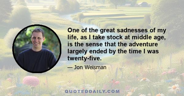 One of the great sadnesses of my life, as I take stock at middle age, is the sense that the adventure largely ended by the time I was twenty-five.