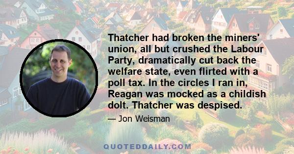 Thatcher had broken the miners' union, all but crushed the Labour Party, dramatically cut back the welfare state, even flirted with a poll tax. In the circles I ran in, Reagan was mocked as a childish dolt. Thatcher was 