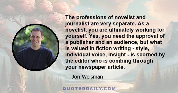 The professions of novelist and journalist are very separate. As a novelist, you are ultimately working for yourself. Yes, you need the approval of a publisher and an audience, but what is valued in fiction writing -