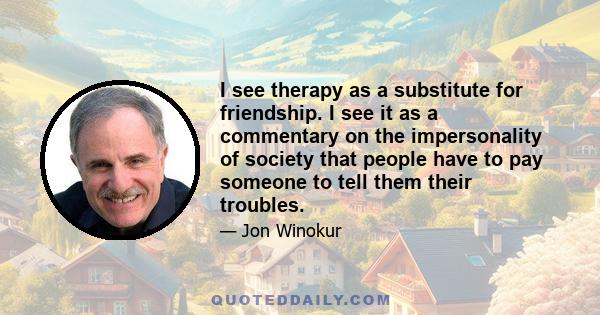 I see therapy as a substitute for friendship. I see it as a commentary on the impersonality of society that people have to pay someone to tell them their troubles.