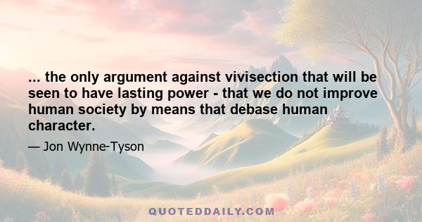 ... the only argument against vivisection that will be seen to have lasting power - that we do not improve human society by means that debase human character.