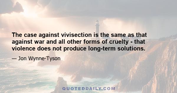 The case against vivisection is the same as that against war and all other forms of cruelty - that violence does not produce long-term solutions.