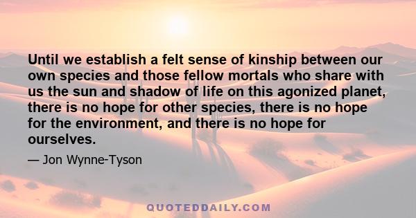 Until we establish a felt sense of kinship between our own species and those fellow mortals who share with us the sun and shadow of life on this agonized planet, there is no hope for other species, there is no hope for