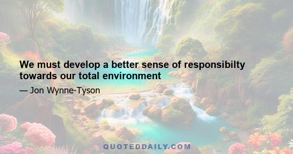 We must develop a better sense of responsibilty towards our total environment