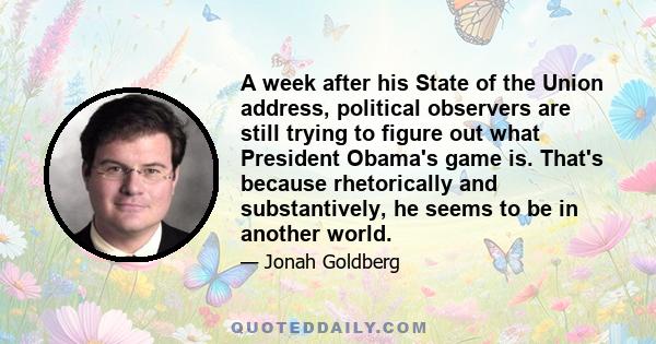 A week after his State of the Union address, political observers are still trying to figure out what President Obama's game is. That's because rhetorically and substantively, he seems to be in another world.