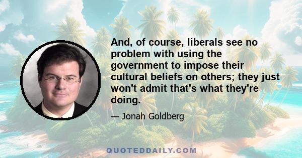 And, of course, liberals see no problem with using the government to impose their cultural beliefs on others; they just won't admit that's what they're doing.