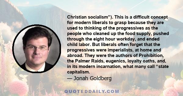 Christian socialism”). This is a difficult concept for modern liberals to grasp because they are used to thinking of the progressives as the people who cleaned up the food supply, pushed through the eight hour workday,