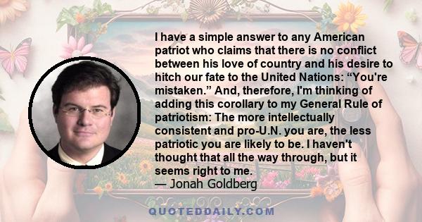 I have a simple answer to any American patriot who claims that there is no conflict between his love of country and his desire to hitch our fate to the United Nations: “You're mistaken.” And, therefore, I'm thinking of