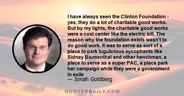 I have always seen the Clinton Foundation - yes, they do a lot of charitable good works. But by my lights, the charitable good works were a cost center like the electric bill. The reason why the foundation exists wasn't 