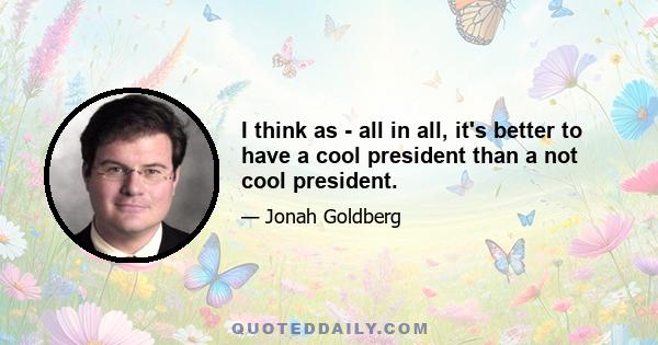 I think as - all in all, it's better to have a cool president than a not cool president.