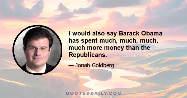 I would also say Barack Obama has spent much, much, much, much more money than the Republicans.