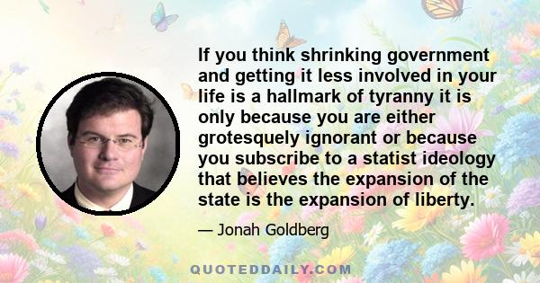 If you think shrinking government and getting it less involved in your life is a hallmark of tyranny it is only because you are either grotesquely ignorant or because you subscribe to a statist ideology that believes