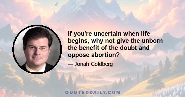 If you're uncertain when life begins, why not give the unborn the benefit of the doubt and oppose abortion?