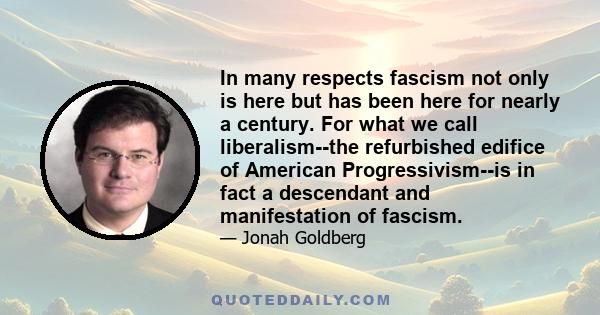 In many respects fascism not only is here but has been here for nearly a century. For what we call liberalism--the refurbished edifice of American Progressivism--is in fact a descendant and manifestation of fascism.