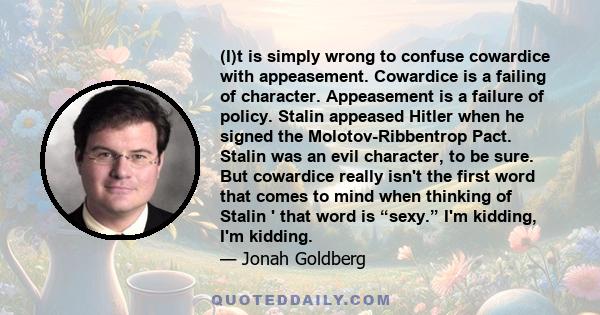 (I)t is simply wrong to confuse cowardice with appeasement. Cowardice is a failing of character. Appeasement is a failure of policy. Stalin appeased Hitler when he signed the Molotov-Ribbentrop Pact. Stalin was an evil