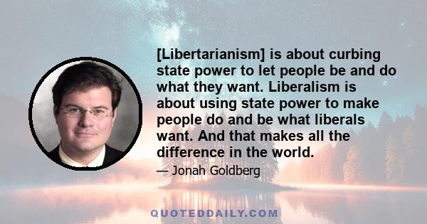 [Libertarianism] is about curbing state power to let people be and do what they want. Liberalism is about using state power to make people do and be what liberals want. And that makes all the difference in the world.