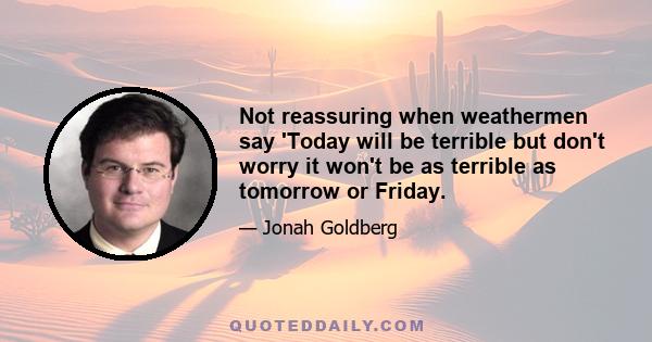Not reassuring when weathermen say 'Today will be terrible but don't worry it won't be as terrible as tomorrow or Friday.