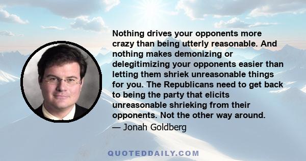 Nothing drives your opponents more crazy than being utterly reasonable. And nothing makes demonizing or delegitimizing your opponents easier than letting them shriek unreasonable things for you. The Republicans need to