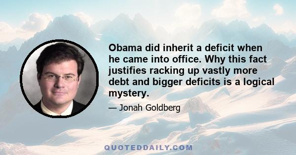 Obama did inherit a deficit when he came into office. Why this fact justifies racking up vastly more debt and bigger deficits is a logical mystery.