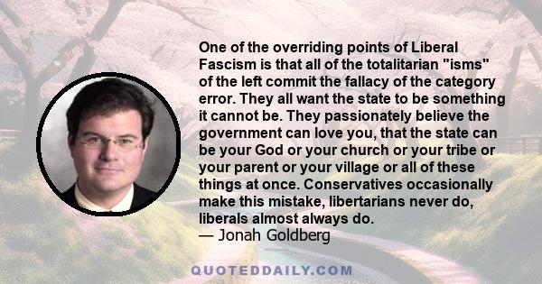 One of the overriding points of Liberal Fascism is that all of the totalitarian isms of the left commit the fallacy of the category error. They all want the state to be something it cannot be. They passionately believe