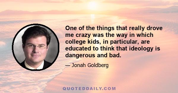 One of the things that really drove me crazy was the way in which college kids, in particular, are educated to think that ideology is dangerous and bad.