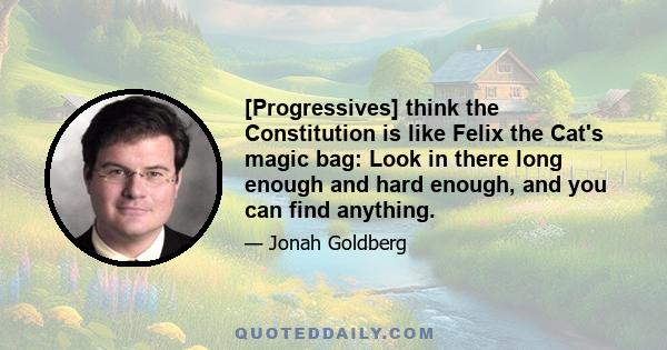 [Progressives] think the Constitution is like Felix the Cat's magic bag: Look in there long enough and hard enough, and you can find anything.