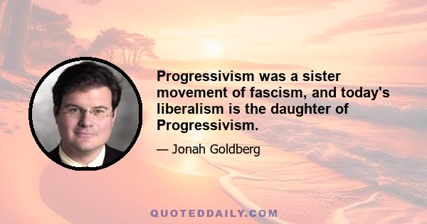 Progressivism was a sister movement of fascism, and today's liberalism is the daughter of Progressivism.